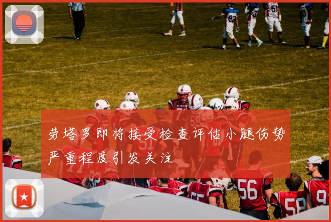 劳塔罗即将接受检查评估小腿伤势严重程度引发关注